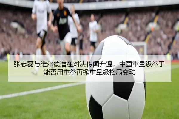 张志磊与维尔德潜在对决传闻升温，中国重量级拳手能否用重拳再掀重量级格局变动